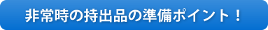 ●非常時の持出品の準備ポイント！